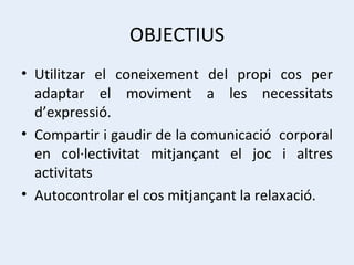 OBJECTIUS Utilitzar el coneixement del propi cos per adaptar el moviment a les necessitats d’expressió. Compartir i gaudir de la comunicació  corporal en col·lectivitat mitjançant el joc i altres activitats Autocontrolar el cos mitjançant la relaxació. 