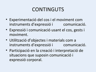 CONTINGUTS Experimentació del cos i el moviment com instruments d’expressió i  comunicació. Expressió i comunicació usant el cos, gests i moviment. Utilització d’objectes i materials com a instruments d’expressió i  comunicació. Participació en la creació i interpretació de situacions que suposin comunicació i expressió corporal. 