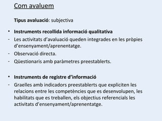 Com avaluem Tipus avaluació : subjectiva Instruments recollida informació qualitativa Les activitats d’avaluació queden integrades en les pròpies d’ensenyament/aprenentatge. Observació directa. Qüestionaris amb paràmetres preestablerts. Instruments de registre d’informació Graelles amb indicadors preestablerts que expliciten les relacions entre les competències que es desenvolupen, les habilitats que es treballen, els objectius referencials les activitats d’ensenyament/aprenentatge. 
