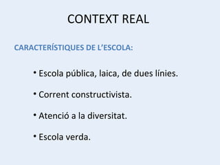 CONTEXT REAL Escola pública, laica, de dues línies. Corrent constructivista. Atenció a la diversitat. Escola verda. CARACTERÍSTIQUES DE L’ESCOLA: 