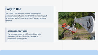 STANDARD FEATURES
The overhang height of 4.77 m combined with
the working offset of 7 m offers a range of
possibilities to the operator.
Easy to Use
The 120AETJ is designed bearing simplicity and
particularly ease of use in mind. With this machine you'll
be on board and off in no time, even if you are a novice
operator.
 