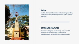 Safety
Audible alarm and illuminated indicator lamp (leveling,
overload, lowering) Pothole protection with automatic
operation.
STANDARD FEATURES
The narrow design of its chassis (1.2 m) and of its
elevation structure provides a high level of
manoeuvrability in confined and crowded spaces
 