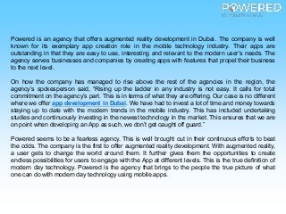 Powered is an agency that offers augmented reality development in Dubai. The company is well
known for its exemplary app creation role in the mobile technology industry. Their apps are
outstanding in that they are easy to use, interesting and relevant to the modern user’s needs. The
agency serves businesses and companies by creating apps with features that propel their business
to the next level.
On how the company has managed to rise above the rest of the agencies in the region, the
agency’s spokesperson said, “Rising up the ladder in any industry is not easy. It calls for total
commitment on the agency’s part. This is in terms of what they are offering. Our case is no different
where we offer app development in Dubai. We have had to invest a lot of time and money towards
staying up to date with the modern trends in the mobile industry. This has included undertaking
studies and continuously investing in the newest technology in the market. This ensures that we are
on point when developing an App as such, we don’t get caught off guard.”
Powered seems to be a fearless agency. This is well brought out in their continuous efforts to beat
the odds. The company is the first to offer augmented reality development. With augmented reality,
a user gets to change the world around them. It further gives them the opportunities to create
endless possibilities for users to engage with the App at different levels. This is the true definition of
modern day technology. Powered is the agency that brings to the people the true picture of what
one can do with modern day technology using mobile apps.
 