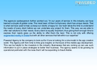 The agency’s spokesperson further pointed out, “In our years of service in this industry, we have
learned a couple of golden rules. The most basic of them is that every client has unique needs. That
is what we have used to help us keep our clients a happy lot. Our team takes the time to understand
the needs of every client before we can undertake any project for them. This way, we are able to
offer real solutions to their needs. Every client is equally important, thus giving them enough time to
express their needs gives us the ability to offer them the best. This is not only with offering
augmented reality in Dubai but with all other services that fall within our expertise”
Powered Agency is the company to look out for if one is looking for a role model in the app creation
world. The Agency will from time to time give insights on the future of the mobile app development.
This can be helpful to the investors in the industry. Businesses that are coming up can use such
information to put in place strategies to better their business. The agency seems to be growing its
operational perimeter with the news that it will be expanding to Saudi Arabia.
 