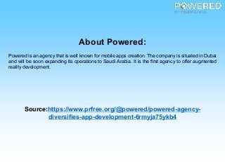 About Powered:
Powered is an agency that is well known for mobile apps creation. The company is situated in Dubai
and will be soon expanding its operations to Saudi Arabia. It is the first agency to offer augmented
reality development.
Source:https://www.prfree.org/@powered/powered-agency-
diversifies-app-development-6rmyja75ykb4
 
