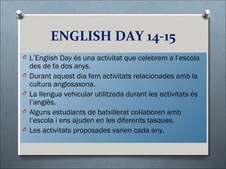 ENGLISH DAY 14-15
O L’English Day és una activitat que celebrem a l’escola
des de fa dos anys.
O Durant aquest dia fem activitats relacionades amb la
cultura anglosaxona.
O La llengua vehicular utilitzada durant les activitats és
l’anglès.
O Alguns estudiants de batxillerat col·laboren amb
l’escola i ens ajuden en les diferents tasques.
O Les activitats proposades varien cada any.
 