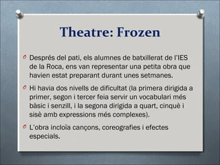 Theatre: Frozen
O Després del pati, els alumnes de batxillerat de l’IES
de la Roca, ens van representar una petita obra que
havien estat preparant durant unes setmanes.
O Hi havia dos nivells de dificultat (la primera dirigida a
primer, segon i tercer feia servir un vocabulari més
bàsic i senzill, i la segona dirigida a quart, cinquè i
sisè amb expressions més complexes).
O L’obra incloïa cançons, coreografies i efectes
especials.
 