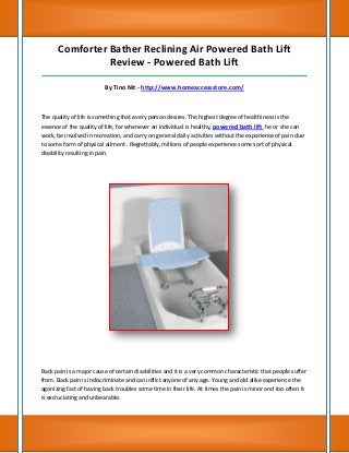 Comforter Bather Reclining Air Powered Bath Lift
Review - Powered Bath Lift
_____________________________________________________________________________________
By Tino Nit - http://www.homeaccessstore.com/
The quality of life is something that every person desires. The highest degree of healthiness is the
essence of the quality of life, for whenever an individual is healthy, powered bath lift he or she can
work, be involved in recreation, and carry on general daily activities without the experience of pain due
to some form of physical ailment . Regrettably, millions of people experience some sort of physical
disability resulting in pain.
Back pain is a major cause of certain disabilities and it is a very common characteristic that people suffer
from. Back pain is indiscriminate and can inflict anyone of any age. Young and old alike experience the
agonizing fact of having back troubles some time in their life. At times the pain is minor and too often it
is excruciating and unbearable.
 