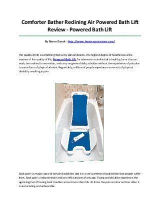 Comforter Bather Reclining Air Powered Bath Lift
Review - Powered Bath Lift
_____________________________________________________________________________________

By Rason Dasok - http://www.homeaccessstore.com/

The quality of life is something that every person desires. The highest degree of healthiness is the
essence of the quality of life, Powered Bath Lift for whenever an individual is healthy, he or she can
work, be involved in recreation, and carry on general daily activities without the experience of pain due
to some form of physical ailment. Regrettably, millions of people experience some sort of physical
disability resulting in pain.

Back pain is a major cause of certain disabilities and it is a very common characteristic that people suffer
from. Back pain is indiscriminate and can inflict anyone of any age. Young and old alike experience the
agonizing fact of having back troubles some time in their life. At times the pain is minor and too often it
is excruciating and unbearable.

 