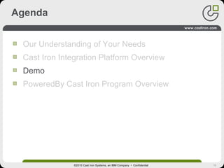 16
Agenda
Our Understanding of Your Needs
Cast Iron Integration Platform Overview
Demo
PoweredBy Cast Iron Program Overview
©2010 Cast Iron Systems, an IBM Company • Confidential
 