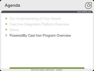 18
Agenda
Our Understanding of Your Needs
Cast Iron Integration Platform Overview
Demo
PoweredBy Cast Iron Program Overview
©2010 Cast Iron Systems, an IBM Company • Confidential
 