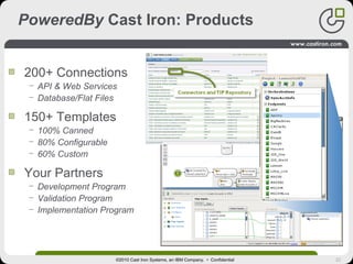 22
PoweredBy Cast Iron: Products
200+ Connections
− API & Web Services
− Database/Flat Files
150+ Templates
− 100% Canned
− 80% Configurable
− 60% Custom
Your Partners
− Development Program
− Validation Program
− Implementation Program
©2010 Cast Iron Systems, an IBM Company. • Confidential
 