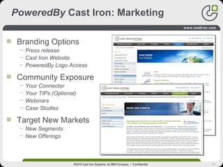 24
PoweredBy Cast Iron: Marketing
Branding Options
− Press release
− Cast Iron Website
− PoweredBy Logo Access
Community Exposure
− Your Connector
− Your TIPs (Optional)
− Webinars
− Case Studies
Target New Markets
− New Segments
− New Offerings
©2010 Cast Iron Systems, an IBM Company • Confidential
Add Press Release
 