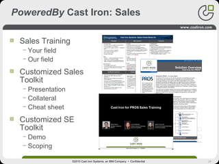 26
PoweredBy Cast Iron: Sales
Sales Training
− Your field
− Our field
Customized Sales
Toolkit
− Presentation
− Collateral
− Cheat sheet
Customized SE
Toolkit
− Demo
− Scoping
©2010 Cast Iron Systems, an IBM Company • Confidential
Sales Training
− Your field
− Our field
Customized Sales
Toolkit
− Presentation
− Collateral
− Cheat sheet
Customized SE
Toolkit
− Demo
− Scoping
 