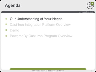 3
Agenda
Our Understanding of Your Needs
Cast Iron Integration Platform Overview
Demo
PoweredBy Cast Iron Program Overview
©2010 Cast Iron Systems, an IBM Company • Confidential
 