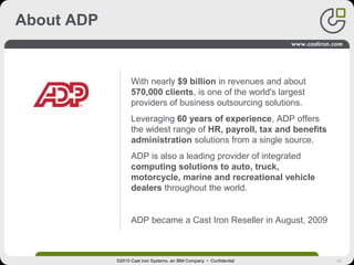 42
About ADP
With nearly $9 billion in revenues and about
570,000 clients, is one of the world's largest
providers of business outsourcing solutions.
Leveraging 60 years of experience, ADP offers
the widest range of HR, payroll, tax and benefits
administration solutions from a single source.
ADP is also a leading provider of integrated
computing solutions to auto, truck,
motorcycle, marine and recreational vehicle
dealers throughout the world.
ADP became a Cast Iron Reseller in August, 2009
©2010 Cast Iron Systems, an IBM Company • Confidential
 