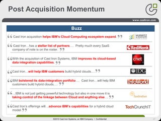 47
Post Acquisition Momentum
©2010 Cast Iron Systems, an IBM Company • Confidential
Buzz
Cast Iron acquisition helps IBM's Cloud Computing ecosystem expand.
Cast Iron…has a stellar list of partners…. Pretty much every SaaS
company of note is on the roster.
With the acquisition of Cast Iron Systems, IBM improves its cloud-based
data integration capabilities.
Cast Iron…will help IBM customers build hybrid clouds….
IBM bolstered its data-integration portfolio…. Cast Iron…will help IBM
customers build hybrid clouds….
…IBM is not just getting powerful technology but also in one move it is
taking control of the linkage between Cloud and anything else....
Cast Iron’s offerings will…advance IBM’s capabilities for a hybrid cloud
model.
 