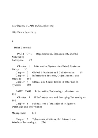 Powered by TCPDF (www.tcpdf.org)
http://www.tcpdf.org
4
Brief Contents
PART ONE Organizations, Management, and the
Networked
Enterprise 29
Chapter 1 Information Systems in Global Business
Today 30
Chapter 2 Global E-business and Collaboration 68
Chapter 3 Information Systems, Organizations, and
Strategy 106
Chapter 4 Ethical and Social Issues in Information
Systems 150
PART TWO Information Technology Infrastructure
191
Chapter 5 IT Infrastructure and Emerging Technologies
192
Chapter 6 Foundations of Business Intelligence:
Databases and Information
Management 238
Chapter 7 Telecommunications, the Internet, and
Wireless Technology 276
 