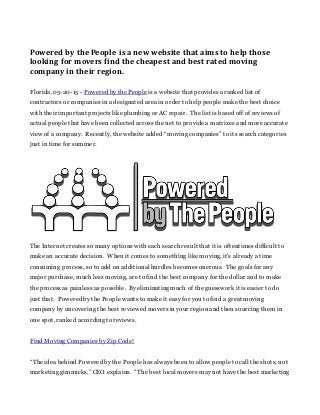 Powered by the People is a new website that aims to help those
looking for movers find the cheapest and best rated moving
company in their region.
Florida, 05-20-15 - Powered by the People is a website that provides a ranked list of
contractors or companies in a designated area in order to help people make the best choice
with their important projects like plumbing or AC repair. The list is based off of reviews of
actual people that have been collected across the net to provide a matrixes and more accurate
view of a company. Recently, the website added “moving companies” to its search categories
just in time for summer.
The Internet creates so many options with each search result that it is oftentimes difficult to
make an accurate decision. When it comes to something like moving, it's already a time
consuming process, so to add on additional hurdles becomes onerous. The goals for any
major purchase, much less moving, are to find the best company for the dollar and to make
the process as painless as possible. By eliminating much of the guesswork it is easier to do
just that. Powered by the People wants to make it easy for you to find a great moving
company by uncovering the best reviewed movers in your region and then sourcing them in
one spot, ranked according to reviews.
Find Moving Companies by Zip Code!
“The idea behind Powered by the People has always been to allow people to call the shots, not
marketing gimmicks,” CEO explains. “The best local movers may not have the best marketing
 