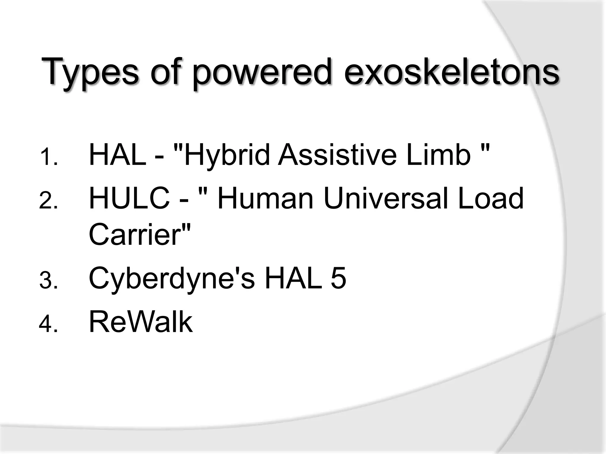 Types of powered exoskeletons 
1. HAL - "Hybrid Assistive Limb " 
2. HULC - " Human Universal Load 
Carrier" 
3. Cyberdyne's HAL 5 
4. ReWalk 
 