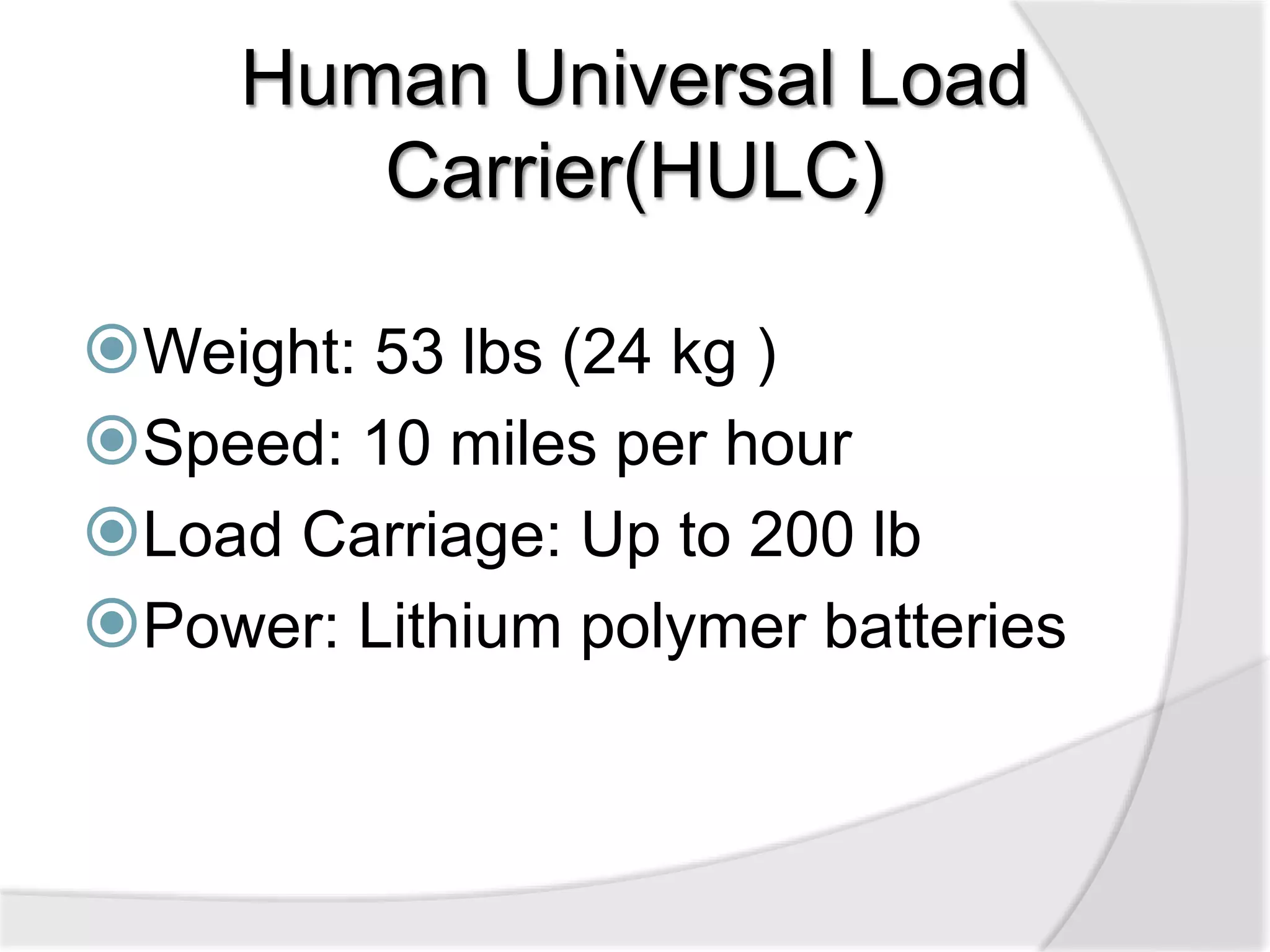 Human Universal Load 
Carrier(HULC) 
Weight: 53 lbs (24 kg ) 
Speed: 10 miles per hour 
Load Carriage: Up to 200 lb 
Power: Lithium polymer batteries 
 