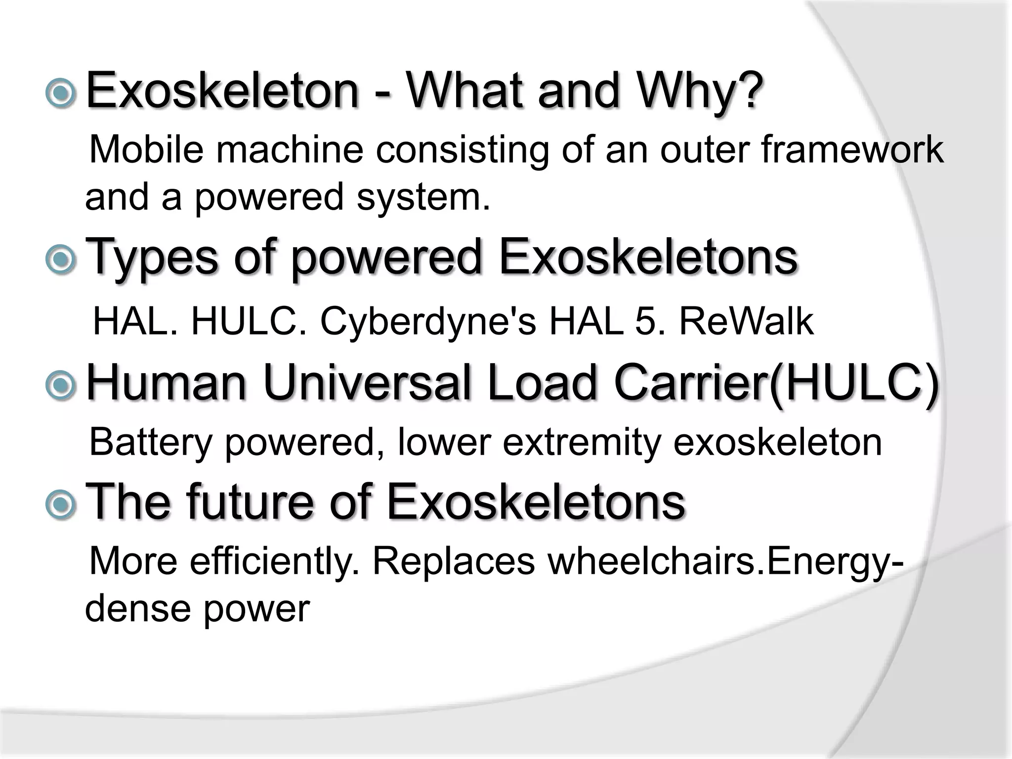  Exoskeleton - What and Why? 
Mobile machine consisting of an outer framework 
and a powered system. 
Types of powered Exoskeletons 
HAL. HULC. Cyberdyne's HAL 5. ReWalk 
Human Universal Load Carrier(HULC) 
Battery powered, lower extremity exoskeleton 
 The future of Exoskeletons 
More efficiently. Replaces wheelchairs.Energy-dense 
power 
 