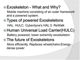  Exoskeleton - What and Why? 
Mobile machine consisting of an outer framework 
and a powered system. 
Types of powered Exoskeletons 
HAL. HULC. Cyberdyne's HAL 5. ReWalk 
Human Universal Load Carrier(HULC) 
Battery powered, lower extremity exoskeleton 
 The future of Exoskeletons 
More efficiently. Replaces wheelchairs.Energy-dense 
power 
 