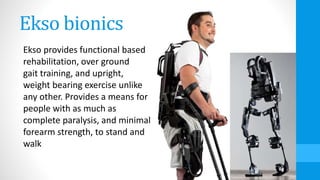 Ekso bionics
Ekso provides functional based
rehabilitation, over ground
gait training, and upright,
weight bearing exercise unlike
any other. Provides a means for
people with as much as
complete paralysis, and minimal
forearm strength, to stand and
walk
 