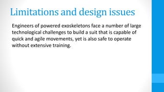 Limitations and design issues
Engineers of powered exoskeletons face a number of large
technological challenges to build a suit that is capable of
quick and agile movements, yet is also safe to operate
without extensive training.
 