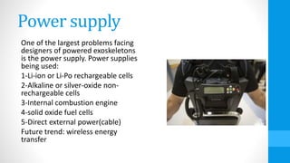 Power supply
One of the largest problems facing
designers of powered exoskeletons
is the power supply. Power supplies
being used:
1-Li-ion or Li-Po rechargeable cells
2-Alkaline or silver-oxide non-
rechargeable cells
3-Internal combustion engine
4-solid oxide fuel cells
5-Direct external power(cable)
Future trend: wireless energy
transfer
 