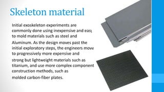 Skeleton material
Initial exoskeleton experiments are
commonly done using inexpensive and easy
to mold materials such as steel and
Aluminum. As the design moves past the
initial exploratory steps, the engineers move
to progressively more expensive and
strong but lightweight materials such as
titanium, and use more complex component
construction methods, such as
molded carbon-fiber plates.
 