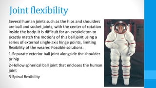 Joint flexibility
Several human joints such as the hips and shoulders
are ball and socket joints, with the center of rotation
inside the body. It is difficult for an exoskeleton to
exactly match the motions of this ball joint using a
series of external single-axis hinge points, limiting
flexibility of the wearer. Possible solutions:
1-Separate exterior ball joint alongside the shoulder
or hip
2-Hollow spherical ball joint that encloses the human
joint
3-Spinal flexibility
 