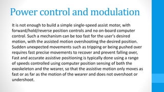 Power control and modulation
It is not enough to build a simple single-speed assist motor, with
forward/hold/reverse position controls and no on-board computer
control. Such a mechanism can be too fast for the user's desired
motion, with the assisted motion overshooting the desired position.
Sudden unexpected movements such as tripping or being pushed over
requires fast precise movements to recover and prevent falling over,
Fast and accurate assistive positioning is typically done using a range
of speeds controlled using computer position sensing of both the
exoskeleton and the wearer, so that the assistive motion only moves as
fast or as far as the motion of the wearer and does not overshoot or
undershoot.
 