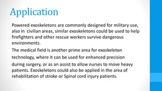 Application
Powered exoskeletons are commonly designed for military use,
also in civilian areas, similar exoskeletons could be used to help
firefighters and other rescue workers survive dangerous
environments.
The medical field is another prime area for exoskeleton
technology, where it can be used for enhanced precision
during surgery, or as an assist to allow nurses to move heavy
patients. Exoskeletons could also be applied in the area of
rehabilitation of stroke or Spinal cord injury patients.
 