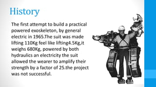 History
The first attempt to build a practical
powered exoskeleton, by general
electric in 1965.The suit was made
lifting 110Kg feel like lifting4.5Kg,it
weighs 680Kg, powered by both
hydraulics an electricity the suit
allowed the wearer to amplify their
strength by a factor of 25.the project
was not successful.
 