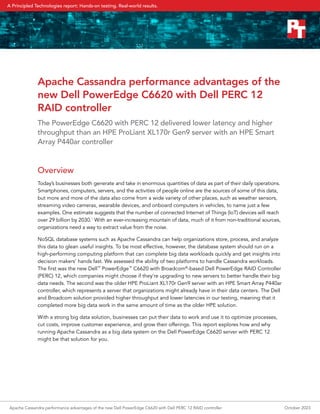 Apache Cassandra performance advantages of the
new Dell PowerEdge C6620 with Dell PERC 12
RAID controller
The PowerEdge C6620 with PERC 12 delivered lower latency and higher
throughput than an HPE ProLiant XL170r Gen9 server with an HPE Smart
Array P440ar controller
Overview
Today’s businesses both generate and take in enormous quantities of data as part of their daily operations.
Smartphones, computers, servers, and the activities of people online are the sources of some of this data,
but more and more of the data also come from a wide variety of other places, such as weather sensors,
streaming video cameras, wearable devices, and onboard computers in vehicles, to name just a few
examples. One estimate suggests that the number of connected Internet of Things (IoT) devices will reach
over 29 billion by 2030.1
With an ever-increasing mountain of data, much of it from non-traditional sources,
organizations need a way to extract value from the noise.
NoSQL database systems such as Apache Cassandra can help organizations store, process, and analyze
this data to glean useful insights. To be most effective, however, the database system should run on a
high-performing computing platform that can complete big data workloads quickly and get insights into
decision makers’ hands fast. We assessed the ability of two platforms to handle Cassandra workloads.
The first was the new Dell™
PowerEdge™
C6620 with Broadcom®
-based Dell PowerEdge RAID Controller
(PERC) 12, which companies might choose if they’re upgrading to new servers to better handle their big
data needs. The second was the older HPE ProLiant XL170r Gen9 server with an HPE Smart Array P440ar
controller, which represents a server that organizations might already have in their data centers. The Dell
and Broadcom solution provided higher throughput and lower latencies in our testing, meaning that it
completed more big data work in the same amount of time as the older HPE solution.
With a strong big data solution, businesses can put their data to work and use it to optimize processes,
cut costs, improve customer experience, and grow their offerings. This report explores how and why
running Apache Cassandra as a big data system on the Dell PowerEdge C6620 server with PERC 12
might be that solution for you.
Apache Cassandra performance advantages of the new Dell PowerEdge C6620 with Dell PERC 12 RAID controller October 2023
A Principled Technologies report: Hands-on testing. Real-world results.
 