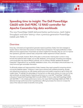 Speeding time to insight: The Dell PowerEdge
C6620 with Dell PERC 12 RAID controller for
Apache Cassandra big data workloads
The new PowerEdge C6620 delivered better performance—both higher
throughput and lower latency—than a previous-generation PowerEdge
C6520 with PERC 11
Overview
Every day, individuals and organizations generate massive quantities of data, from text messages to
location data to information from sensors on factory floors and beyond. This rapid proliferation of data
offers enormous opportunities: If businesses can extract insights from that data, they can use it to improve
their operations, grow their customer base, and provide a better experience to those customers.
That task is not simple, however. Much of this data is unstructured, meaning that it comes in many
formats that traditional data models, such as SQL databases, cannot process. Processing and analyzing
unstructured data may require different methods, such as utilizing a NoSQL database like Apache®
Cassandra®
. Organizations can use NoSQL databases to store, mine, and analyze unstructured data in its
many forms and gain actionable information.
To efficiently analyze such large quantities of data, however, they need a powerful computing solution
running the database system. Investing in newer server solutions with updated processing, storage,
and networking components can offer greater performance and enable companies to get to those vital
insights faster. To highlight the advantages of moving from an older server solution to a new one for big
data workloads, we tested Apache Cassandra performance on a new Dell™
PowerEdge™
C6620 with
a Broadcom®
-based Dell PowerEdge RAID Controller (PERC) 12 and an older Dell PowerEdge C6520
with Dell PERC 11. On multiple performance metrics, the newer Dell PowerEdge C6620 with PERC 12
delivered stronger performance than its predecessor, offering businesses the chance to increase the
value of their data and realize its benefits more quickly.
Speeding time to insight: The Dell PowerEdge C6620 with Dell PERC 12 RAID controller
for Apache Cassandra big data workloads
October 2023
A Principled Technologies report: Hands-on testing. Real-world results.
 