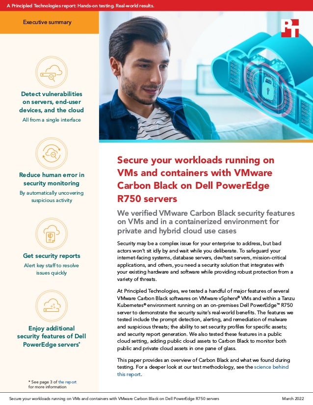 Secure your workloads running on
VMs and containers with VMware
Carbon Black on Dell PowerEdge
R750 servers
We verified VMware Carbon Black security features
on VMs and in a containerized environment for
private and hybrid cloud use cases
Security may be a complex issue for your enterprise to address, but bad
actors won’t sit idly by and wait while you deliberate. To safeguard your
internet‑facing systems, database servers, dev/test servers, mission-critical
applications, and others, you need a security solution that integrates with
your existing hardware and software while providing robust protection from a
variety of threats.
At Principled Technologies, we tested a handful of major features of several
VMware Carbon Black softwares on VMware vSphere®
VMs and within a Tanzu
Kubernetes®
environment running on an on-premises Dell PowerEdge™
R750
server to demonstrate the security suite’s real-world benefits. The features we
tested include the prompt detection, alerting, and remediation of malware
and suspicious threats; the ability to set security profiles for specific assets;
and security report generation. We also tested these features in a public
cloud setting, adding public cloud assets to Carbon Black to monitor both
public and private cloud assets in one pane of glass.
This paper provides an overview of Carbon Black and what we found during
testing. For a deeper look at our test methodology, see the science behind
this report.
Reduce human error in
security monitoring
By automatically uncovering
suspicious activity
Detect vulnerabilities
on servers, end-user
devices, and the cloud
All from a single interface
Get security reports
Alert key staff to resolve
issues quickly
* See page 3 of the report
for more information
Enjoy additional
security features of Dell
PowerEdge servers*
Executive summary
Secure your workloads running on VMs and containers with VMware Carbon Black on Dell PowerEdge R750 servers March 2022
A Principled Technologies report: Hands-on testing. Real-world results.
 