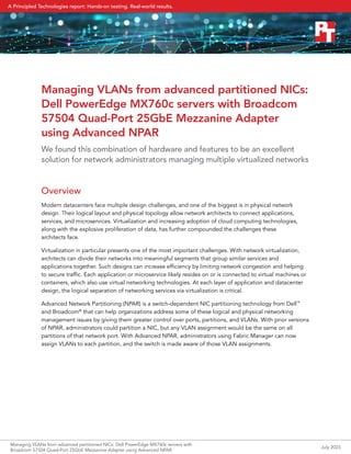 Managing VLANs from advanced partitioned NICs:
Dell PowerEdge MX760c servers with Broadcom
57504 Quad-Port 25GbE Mezzanine Adapter
using Advanced NPAR
We found this combination of hardware and features to be an excellent
solution for network administrators managing multiple virtualized networks
Overview
Modern datacenters face multiple design challenges, and one of the biggest is in physical network
design. Their logical layout and physical topology allow network architects to connect applications,
services, and microservices. Virtualization and increasing adoption of cloud computing technologies,
along with the explosive proliferation of data, has further compounded the challenges these
architects face.
Virtualization in particular presents one of the most important challenges. With network virtualization,
architects can divide their networks into meaningful segments that group similar services and
applications together. Such designs can increase efficiency by limiting network congestion and helping
to secure traffic. Each application or microservice likely resides on or is connected to virtual machines or
containers, which also use virtual networking technologies. At each layer of application and datacenter
design, the logical separation of networking services via virtualization is critical.
Advanced Network Partitioning (NPAR) is a switch-dependent NIC partitioning technology from Dell™
and Broadcom®
that can help organizations address some of these logical and physical networking
management issues by giving them greater control over ports, partitions, and VLANs. With prior versions
of NPAR, administrators could partition a NIC, but any VLAN assignment would be the same on all
partitions of that network port. With Advanced NPAR, administrators using Fabric Manager can now
assign VLANs to each partition, and the switch is made aware of those VLAN assignments.
Managing VLANs from advanced partitioned NICs: Dell PowerEdge MX760c servers with
Broadcom 57504 Quad-Port 25GbE Mezzanine Adapter using Advanced NPAR
July 2023
A Principled Technologies report: Hands-on testing. Real-world results.
 