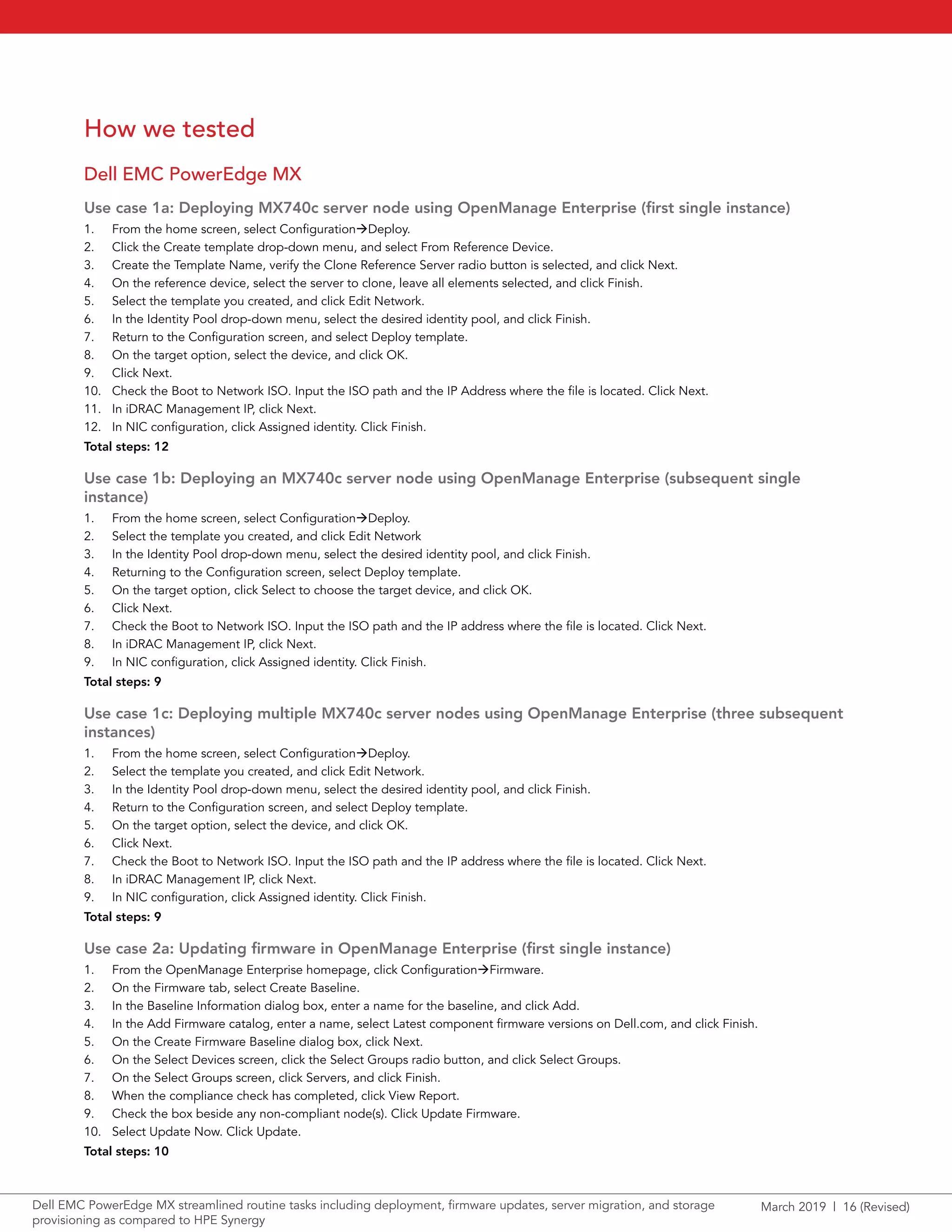 March 2019 | 16 (Revised)Dell EMC PowerEdge MX streamlined routine tasks including deployment, firmware updates, server migration, and storage
provisioning as compared to HPE Synergy
How we tested
Dell EMC PowerEdge MX
Use case 1a: Deploying MX740c server node using OpenManage Enterprise (first single instance)
1.	 From the home screen, select ConfigurationDeploy.
2.	 Click the Create template drop-down menu, and select From Reference Device.
3.	 Create the Template Name, verify the Clone Reference Server radio button is selected, and click Next.
4.	 On the reference device, select the server to clone, leave all elements selected, and click Finish.
5.	 Select the template you created, and click Edit Network.
6.	 In the Identity Pool drop-down menu, select the desired identity pool, and click Finish.
7.	 Return to the Configuration screen, and select Deploy template.
8.	 On the target option, select the device, and click OK.
9.	 Click Next.
10.	 Check the Boot to Network ISO. Input the ISO path and the IP Address where the file is located. Click Next.
11.	 In iDRAC Management IP, click Next.
12.	 In NIC configuration, click Assigned identity. Click Finish.
Total steps: 12
Use case 1b: Deploying an MX740c server node using OpenManage Enterprise (subsequent single
instance)
1.	 From the home screen, select ConfigurationDeploy.
2.	 Select the template you created, and click Edit Network
3.	 In the Identity Pool drop-down menu, select the desired identity pool, and click Finish.
4.	 Returning to the Configuration screen, select Deploy template.
5.	 On the target option, click Select to choose the target device, and click OK.
6.	 Click Next.
7.	 Check the Boot to Network ISO. Input the ISO path and the IP address where the file is located. Click Next.
8.	 In iDRAC Management IP, click Next.
9.	 In NIC configuration, click Assigned identity. Click Finish.
Total steps: 9
Use case 1c: Deploying multiple MX740c server nodes using OpenManage Enterprise (three subsequent
instances)
1.	 From the home screen, select ConfigurationDeploy.
2.	 Select the template you created, and click Edit Network.
3.	 In the Identity Pool drop-down menu, select the desired identity pool, and click Finish.
4.	 Return to the Configuration screen, and select Deploy template.
5.	 On the target option, select the device, and click OK.
6.	 Click Next.
7.	 Check the Boot to Network ISO. Input the ISO path and the IP address where the file is located. Click Next.
8.	 In iDRAC Management IP, click Next.
9.	 In NIC configuration, click Assigned identity. Click Finish.
Total steps: 9
Use case 2a: Updating firmware in OpenManage Enterprise (first single instance)
1.	 From the OpenManage Enterprise homepage, click ConfigurationFirmware.
2.	 On the Firmware tab, select Create Baseline.
3.	 In the Baseline Information dialog box, enter a name for the baseline, and click Add.
4.	 In the Add Firmware catalog, enter a name, select Latest component firmware versions on Dell.com, and click Finish.
5.	 On the Create Firmware Baseline dialog box, click Next.
6.	 On the Select Devices screen, click the Select Groups radio button, and click Select Groups.
7.	 On the Select Groups screen, click Servers, and click Finish.
8.	 When the compliance check has completed, click View Report.
9.	 Check the box beside any non-compliant node(s). Click Update Firmware.
10.	 Select Update Now. Click Update.
Total steps: 10
 