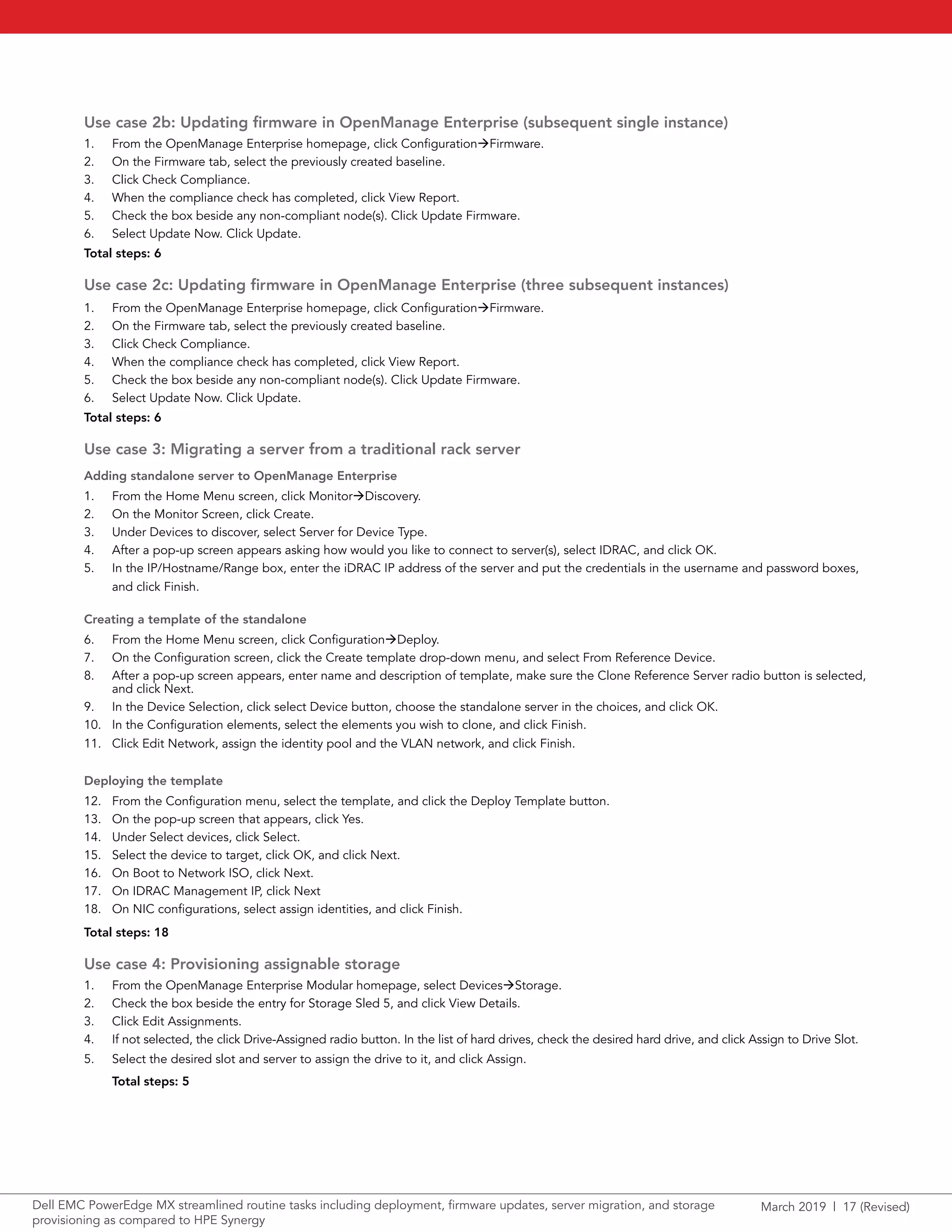 March 2019 | 17 (Revised)Dell EMC PowerEdge MX streamlined routine tasks including deployment, firmware updates, server migration, and storage
provisioning as compared to HPE Synergy
Use case 2b: Updating firmware in OpenManage Enterprise (subsequent single instance)
1.	 From the OpenManage Enterprise homepage, click ConfigurationFirmware.
2.	 On the Firmware tab, select the previously created baseline.
3.	 Click Check Compliance.
4.	 When the compliance check has completed, click View Report.
5.	 Check the box beside any non-compliant node(s). Click Update Firmware.
6.	 Select Update Now. Click Update.
Total steps: 6
Use case 2c: Updating firmware in OpenManage Enterprise (three subsequent instances)
1.	 From the OpenManage Enterprise homepage, click ConfigurationFirmware.
2.	 On the Firmware tab, select the previously created baseline.
3.	 Click Check Compliance.
4.	 When the compliance check has completed, click View Report.
5.	 Check the box beside any non-compliant node(s). Click Update Firmware.
6.	 Select Update Now. Click Update.
Total steps: 6
Use case 3: Migrating a server from a traditional rack server
Adding standalone server to OpenManage Enterprise
1.	 From the Home Menu screen, click MonitorDiscovery.
2.	 On the Monitor Screen, click Create.
3.	 Under Devices to discover, select Server for Device Type.
4.	 After a pop-up screen appears asking how would you like to connect to server(s), select IDRAC, and click OK.
5.	 In the IP/Hostname/Range box, enter the iDRAC IP address of the server and put the credentials in the username and password boxes,
and click Finish.
Creating a template of the standalone
6.	 From the Home Menu screen, click ConfigurationDeploy.
7.	 On the Configuration screen, click the Create template drop-down menu, and select From Reference Device.
8.	 After a pop-up screen appears, enter name and description of template, make sure the Clone Reference Server radio button is selected,
and click Next.
9.	 In the Device Selection, click select Device button, choose the standalone server in the choices, and click OK.
10.	 In the Configuration elements, select the elements you wish to clone, and click Finish.
11.	 Click Edit Network, assign the identity pool and the VLAN network, and click Finish.
Deploying the template
12.	 From the Configuration menu, select the template, and click the Deploy Template button.
13.	 On the pop-up screen that appears, click Yes.
14.	 Under Select devices, click Select.
15.	 Select the device to target, click OK, and click Next.
16.	 On Boot to Network ISO, click Next.
17.	 On IDRAC Management IP, click Next
18.	 On NIC configurations, select assign identities, and click Finish.
Total steps: 18
Use case 4: Provisioning assignable storage
1.	 From the OpenManage Enterprise Modular homepage, select DevicesStorage.
2.	 Check the box beside the entry for Storage Sled 5, and click View Details.
3.	 Click Edit Assignments.
4.	 If not selected, the click Drive-Assigned radio button. In the list of hard drives, check the desired hard drive, and click Assign to Drive Slot.
5.	 Select the desired slot and server to assign the drive to it, and click Assign.
Total steps: 5
 