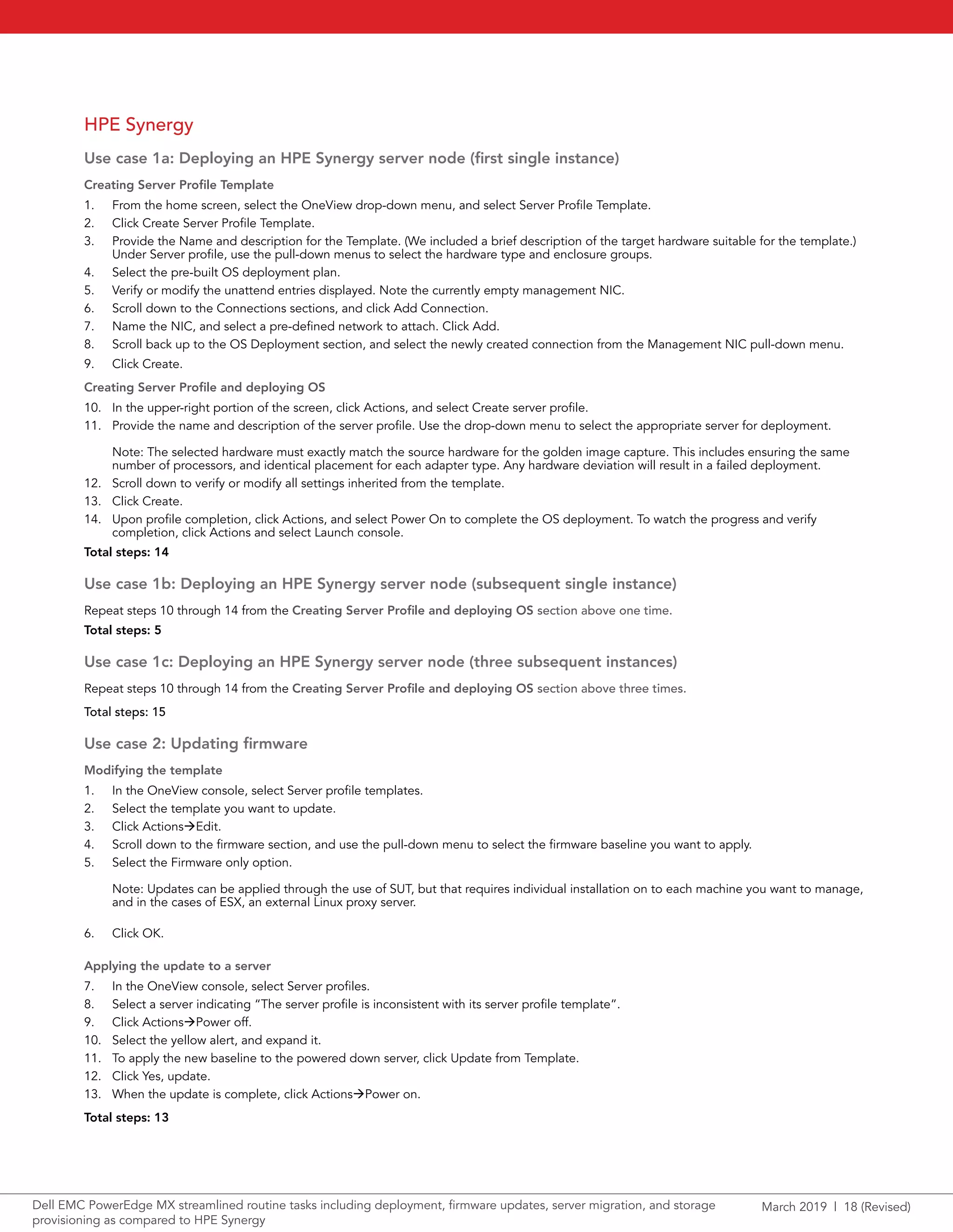 March 2019 | 18 (Revised)Dell EMC PowerEdge MX streamlined routine tasks including deployment, firmware updates, server migration, and storage
provisioning as compared to HPE Synergy
HPE Synergy
Use case 1a: Deploying an HPE Synergy server node (first single instance)
Creating Server Profile Template
1.	 From the home screen, select the OneView drop-down menu, and select Server Profile Template.
2.	 Click Create Server Profile Template.
3.	 Provide the Name and description for the Template. (We included a brief description of the target hardware suitable for the template.)
Under Server profile, use the pull-down menus to select the hardware type and enclosure groups.
4.	 Select the pre-built OS deployment plan.
5.	 Verify or modify the unattend entries displayed. Note the currently empty management NIC.
6.	 Scroll down to the Connections sections, and click Add Connection.
7.	 Name the NIC, and select a pre-defined network to attach. Click Add.
8.	 Scroll back up to the OS Deployment section, and select the newly created connection from the Management NIC pull-down menu.
9.	 Click Create.
Creating Server Profile and deploying OS
10.	 In the upper-right portion of the screen, click Actions, and select Create server profile.
11.	 Provide the name and description of the server profile. Use the drop-down menu to select the appropriate server for deployment.
Note: The selected hardware must exactly match the source hardware for the golden image capture. This includes ensuring the same
number of processors, and identical placement for each adapter type. Any hardware deviation will result in a failed deployment.
12.	 Scroll down to verify or modify all settings inherited from the template.
13.	 Click Create.
14.	 Upon profile completion, click Actions, and select Power On to complete the OS deployment. To watch the progress and verify
completion, click Actions and select Launch console.
Total steps: 14
Use case 1b: Deploying an HPE Synergy server node (subsequent single instance)
Repeat steps 10 through 14 from the Creating Server Profile and deploying OS section above one time.
Total steps: 5
Use case 1c: Deploying an HPE Synergy server node (three subsequent instances)
Repeat steps 10 through 14 from the Creating Server Profile and deploying OS section above three times.
Total steps: 15
Use case 2: Updating firmware
Modifying the template
1.	 In the OneView console, select Server profile templates.
2.	 Select the template you want to update.
3.	 Click ActionsEdit.
4.	 Scroll down to the firmware section, and use the pull-down menu to select the firmware baseline you want to apply.
5.	 Select the Firmware only option.
Note: Updates can be applied through the use of SUT, but that requires individual installation on to each machine you want to manage,
and in the cases of ESX, an external Linux proxy server.
6.	 Click OK.
Applying the update to a server
7.	 In the OneView console, select Server profiles.
8.	 Select a server indicating “The server profile is inconsistent with its server profile template”.
9.	 Click ActionsPower off.
10.	 Select the yellow alert, and expand it.
11.	 To apply the new baseline to the powered down server, click Update from Template.
12.	 Click Yes, update.
13.	 When the update is complete, click ActionsPower on.
Total steps: 13
 