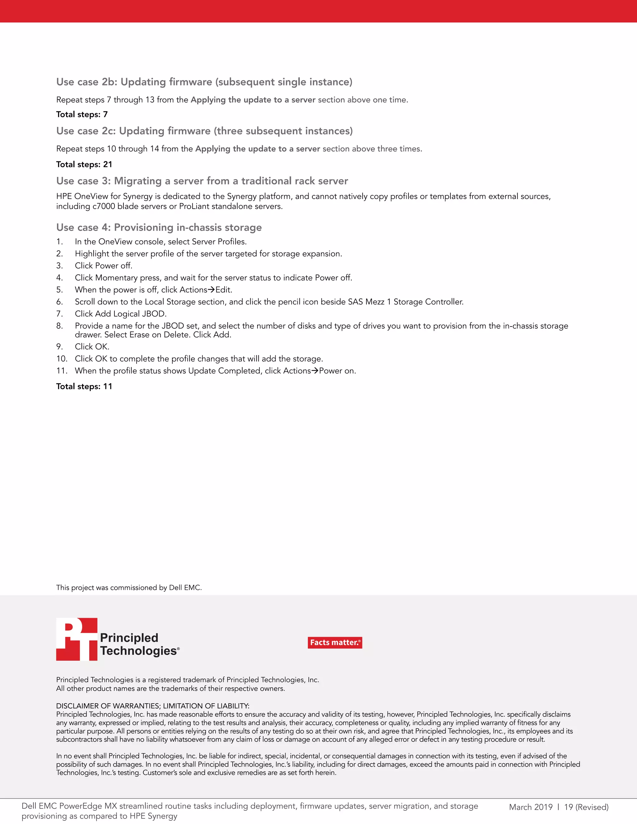 March 2019 | 19 (Revised)Dell EMC PowerEdge MX streamlined routine tasks including deployment, firmware updates, server migration, and storage
provisioning as compared to HPE Synergy
Principled Technologies is a registered trademark of Principled Technologies, Inc.
All other product names are the trademarks of their respective owners.
DISCLAIMER OF WARRANTIES; LIMITATION OF LIABILITY:
Principled Technologies, Inc. has made reasonable efforts to ensure the accuracy and validity of its testing, however, Principled Technologies, Inc. specifically disclaims
any warranty, expressed or implied, relating to the test results and analysis, their accuracy, completeness or quality, including any implied warranty of fitness for any
particular purpose. All persons or entities relying on the results of any testing do so at their own risk, and agree that Principled Technologies, Inc., its employees and its
subcontractors shall have no liability whatsoever from any claim of loss or damage on account of any alleged error or defect in any testing procedure or result.
In no event shall Principled Technologies, Inc. be liable for indirect, special, incidental, or consequential damages in connection with its testing, even if advised of the
possibility of such damages. In no event shall Principled Technologies, Inc.’s liability, including for direct damages, exceed the amounts paid in connection with Principled
Technologies, Inc.’s testing. Customer’s sole and exclusive remedies are as set forth herein.
This project was commissioned by Dell EMC.
Principled
Technologies®
Facts matter.®Principled
Technologies®
Facts matter.®
Use case 2b: Updating firmware (subsequent single instance)
Repeat steps 7 through 13 from the Applying the update to a server section above one time.
Total steps: 7
Use case 2c: Updating firmware (three subsequent instances)
Repeat steps 10 through 14 from the Applying the update to a server section above three times.
Total steps: 21
Use case 3: Migrating a server from a traditional rack server
HPE OneView for Synergy is dedicated to the Synergy platform, and cannot natively copy profiles or templates from external sources,
including c7000 blade servers or ProLiant standalone servers.
Use case 4: Provisioning in-chassis storage
1.	 In the OneView console, select Server Profiles.
2.	 Highlight the server profile of the server targeted for storage expansion.
3.	 Click Power off.
4.	 Click Momentary press, and wait for the server status to indicate Power off.
5.	 When the power is off, click ActionsEdit.
6.	 Scroll down to the Local Storage section, and click the pencil icon beside SAS Mezz 1 Storage Controller.
7.	 Click Add Logical JBOD.
8.	 Provide a name for the JBOD set, and select the number of disks and type of drives you want to provision from the in-chassis storage
drawer. Select Erase on Delete. Click Add.
9.	 Click OK.
10.	 Click OK to complete the profile changes that will add the storage.
11.	 When the profile status shows Update Completed, click ActionsPower on.
Total steps: 11
 