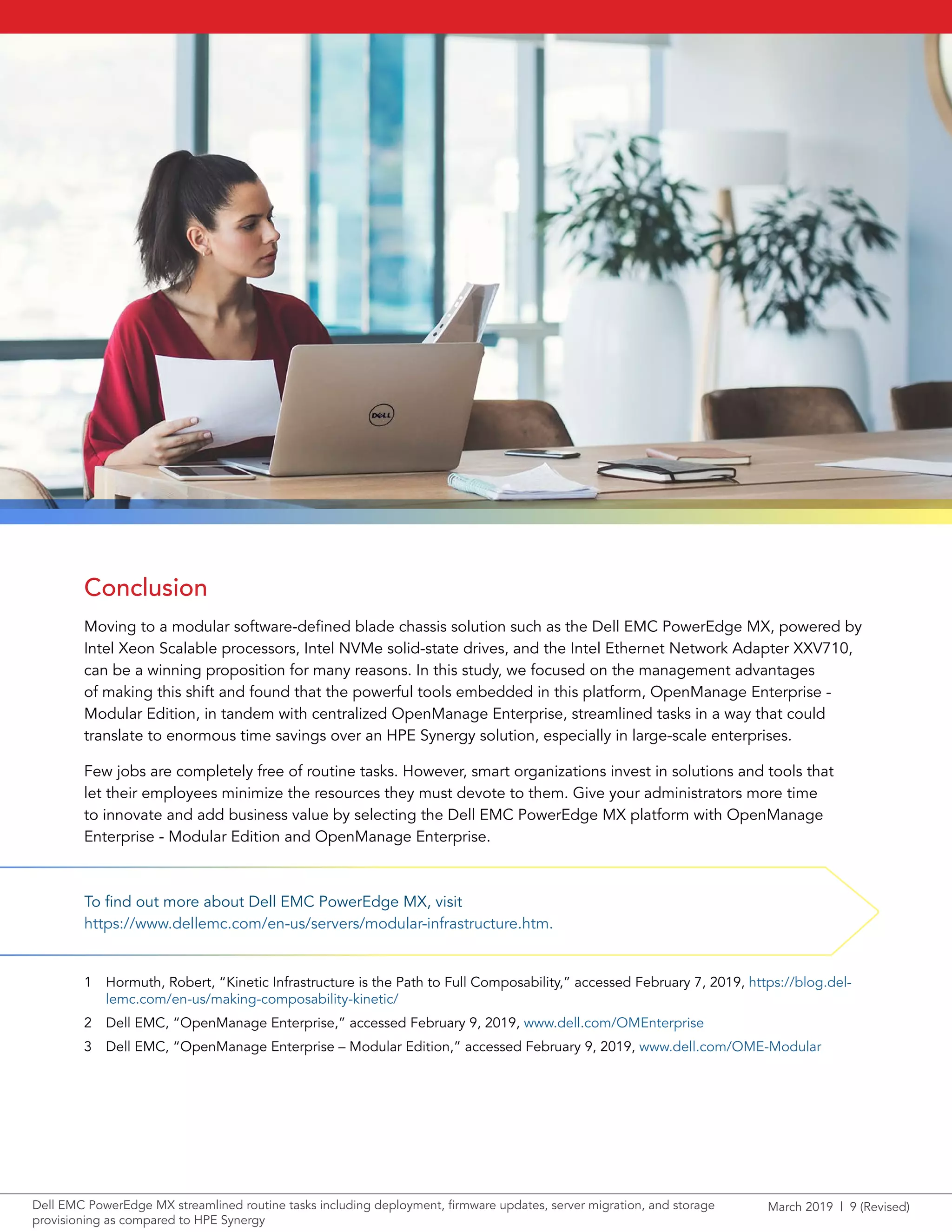 March 2019 | 9 (Revised)Dell EMC PowerEdge MX streamlined routine tasks including deployment, firmware updates, server migration, and storage
provisioning as compared to HPE Synergy
Conclusion
Moving to a modular software-defined blade chassis solution such as the Dell EMC PowerEdge MX, powered by
Intel Xeon Scalable processors, Intel NVMe solid-state drives, and the Intel Ethernet Network Adapter XXV710,
can be a winning proposition for many reasons. In this study, we focused on the management advantages
of making this shift and found that the powerful tools embedded in this platform, OpenManage Enterprise -
Modular Edition, in tandem with centralized OpenManage Enterprise, streamlined tasks in a way that could
translate to enormous time savings over an HPE Synergy solution, especially in large-scale enterprises.
Few jobs are completely free of routine tasks. However, smart organizations invest in solutions and tools that
let their employees minimize the resources they must devote to them. Give your administrators more time
to innovate and add business value by selecting the Dell EMC PowerEdge MX platform with OpenManage
Enterprise - Modular Edition and OpenManage Enterprise.
1	 Hormuth, Robert, “Kinetic Infrastructure is the Path to Full Composability,” accessed February 7, 2019, https://blog.del-
lemc.com/en-us/making-composability-kinetic/
2	 Dell EMC, “OpenManage Enterprise,” accessed February 9, 2019, www.dell.com/OMEnterprise
3	 Dell EMC, “OpenManage Enterprise – Modular Edition,” accessed February 9, 2019, www.dell.com/OME-Modular
To find out more about Dell EMC PowerEdge MX, visit
https://www.dellemc.com/en-us/servers/modular-infrastructure.htm.
 