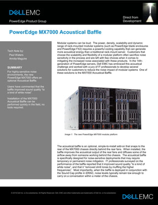 PowerEdge Product Group
Direct from
Development
PowerEdge MX7000 Acoustical Baffle
Tech Note by:
Paul Waters
Amrita Maguire
SUMMARY
For highly-sensitive noise
environments, the new
PowerEdge MX7000 offers an
optional Acoustical Baffle.
Users have commented that the
baffle improved sound quality “to
a kind of white noise”.
Installation of the MX7000
Acoustical Baffle can be
performed quickly in the field, no
tools required.
Modular systems can be loud: The power, density, scalability and dynamic
range of rack-mounted modular systems (such as PowerEdge blade enclosures
and PowerEdge FX2) requires a powerful cooling capability that can generate
more acoustical energy than a traditional rack-mount server. Customers that
choose the scalability and flexibility of a modular platform often sacrifice noise
sensitivity in the process and are left with few choices when it comes to
mitigating the increased noise associated with these products. In the 14th-
generation of PowerEdge servers, Dell EMC has embraced this acoustical
challenge and worked with a jury of IT professionals to develop several
solutions for customers to reduce the noise impact of modular systems One of
these solutions is the MX7000 Acoustical Baffle.
Image 1: The new PowerEdge MX7000 modular platform
The acoustical baffle is an optional, simple-to-install add-on that snaps to the
rear of the MX7000 chassis directly behind the rear fans. When installed, the
baffle improves the acoustical output of the rear fans and diffuses some of the
airflow away from someone working behind the chassis. The acoustical baffle
is specifically designed for noise-sensitive deployments that may require
temporary or permanent noise mitigation. IT professionals surveyed on the
performance of the baffle reported that it improved sound quality “to a kind of
white noise”, and that it “removed shrill tones by muffling the higher
frequencies”. Most importantly, when the baffle is deployed in conjunction with
the Sound Cap profile in iDRAC, noise levels typically remain low enough to
carry on a conversation within a meter of the chassis.
© 2018 Dell Inc. or its subsidiaries. All Rights Reserved. Dell, EMC and other trademarks are trademarks of Dell Inc. or its subsidiaries
 