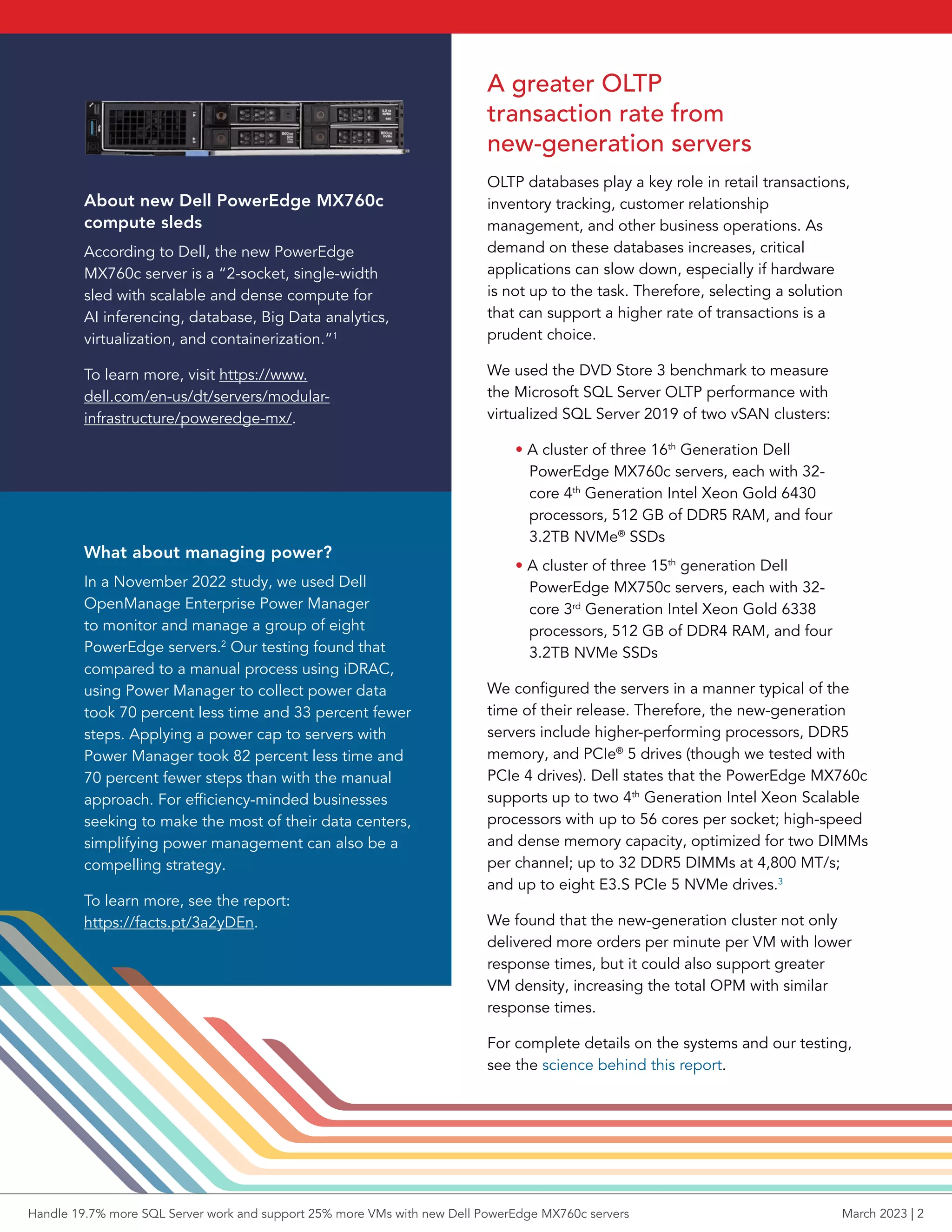 A greater OLTP
transaction rate from
new-generation servers
OLTP databases play a key role in retail transactions,
inventory tracking, customer relationship
management, and other business operations. As
demand on these databases increases, critical
applications can slow down, especially if hardware
is not up to the task. Therefore, selecting a solution
that can support a higher rate of transactions is a
prudent choice.
We used the DVD Store 3 benchmark to measure
the Microsoft SQL Server OLTP performance with
virtualized SQL Server 2019 of two vSAN clusters:
• A cluster of three 16th
Generation Dell
PowerEdge MX760c servers, each with 32-
core 4th
Generation Intel Xeon Gold 6430
processors, 512 GB of DDR5 RAM, and four
3.2TB NVMe®
SSDs
• A cluster of three 15th
generation Dell
PowerEdge MX750c servers, each with 32-
core 3rd
Generation Intel Xeon Gold 6338
processors, 512 GB of DDR4 RAM, and four
3.2TB NVMe SSDs
We configured the servers in a manner typical of the
time of their release. Therefore, the new-generation
servers include higher-performing processors, DDR5
memory, and PCIe®
5 drives (though we tested with
PCIe 4 drives). Dell states that the PowerEdge MX760c
supports up to two 4th
Generation Intel Xeon Scalable
processors with up to 56 cores per socket; high-speed
and dense memory capacity, optimized for two DIMMs
per channel; up to 32 DDR5 DIMMs at 4,800 MT/s;
and up to eight E3.S PCIe 5 NVMe drives.3
We found that the new-generation cluster not only
delivered more orders per minute per VM with lower
response times, but it could also support greater
VM density, increasing the total OPM with similar
response times.
For complete details on the systems and our testing,
see the science behind this report.
About new Dell PowerEdge MX760c
compute sleds
According to Dell, the new PowerEdge
MX760c server is a “2-socket, single-width
sled with scalable and dense compute for
AI inferencing, database, Big Data analytics,
virtualization, and containerization.”1
To learn more, visit https://www.
dell.com/en-us/dt/servers/modular-
infrastructure/poweredge-mx/.
What about managing power?
In a November 2022 study, we used Dell
OpenManage Enterprise Power Manager
to monitor and manage a group of eight
PowerEdge servers.2
Our testing found that
compared to a manual process using iDRAC,
using Power Manager to collect power data
took 70 percent less time and 33 percent fewer
steps. Applying a power cap to servers with
Power Manager took 82 percent less time and
70 percent fewer steps than with the manual
approach. For efficiency-minded businesses
seeking to make the most of their data centers,
simplifying power management can also be a
compelling strategy.
To learn more, see the report:
https://facts.pt/3a2yDEn.
Handle 19.7% more SQL Server work and support 25% more VMs with new Dell PowerEdge MX760c servers March 2023 | 2
 