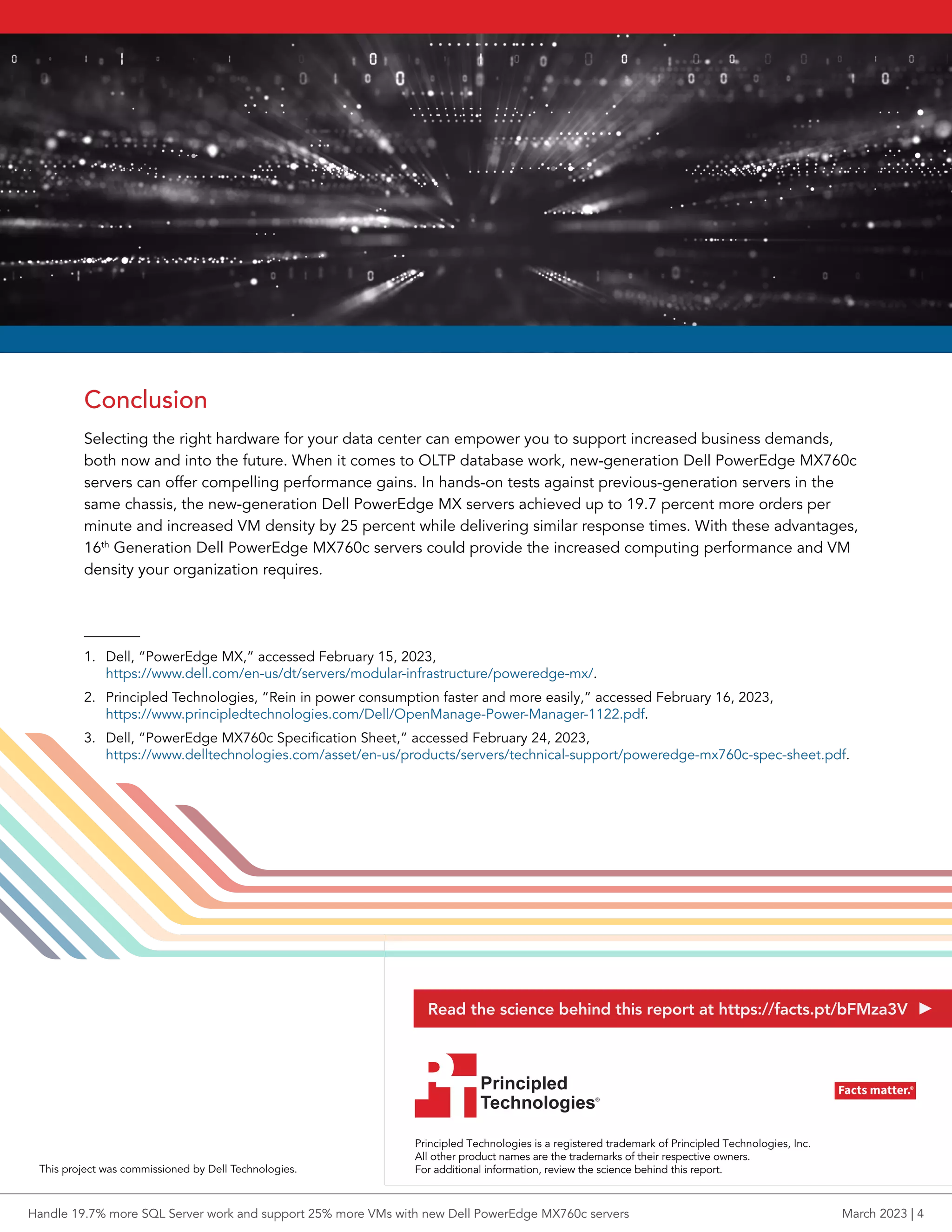 Conclusion
Selecting the right hardware for your data center can empower you to support increased business demands,
both now and into the future. When it comes to OLTP database work, new-generation Dell PowerEdge MX760c
servers can offer compelling performance gains. In hands-on tests against previous-generation servers in the
same chassis, the new-generation Dell PowerEdge MX servers achieved up to 19.7 percent more orders per
minute and increased VM density by 25 percent while delivering similar response times. With these advantages,
16th
Generation Dell PowerEdge MX760c servers could provide the increased computing performance and VM
density your organization requires.
1. Dell, “PowerEdge MX,” accessed February 15, 2023,
https://www.dell.com/en-us/dt/servers/modular-infrastructure/poweredge-mx/.
2. Principled Technologies, “Rein in power consumption faster and more easily,” accessed February 16, 2023,
https://www.principledtechnologies.com/Dell/OpenManage-Power-Manager-1122.pdf.
3. Dell, “PowerEdge MX760c Specification Sheet,” accessed February 24, 2023,
https://www.delltechnologies.com/asset/en-us/products/servers/technical-support/poweredge-mx760c-spec-sheet.pdf.
Principled Technologies is a registered trademark of Principled Technologies, Inc.
All other product names are the trademarks of their respective owners.
For additional information, review the science behind this report.
Principled
Technologies®
Facts matter.®
Principled
Technologies®
Facts matter.®
This project was commissioned by Dell Technologies.
Read the science behind this report at https://facts.pt/bFMza3V
Handle 19.7% more SQL Server work and support 25% more VMs with new Dell PowerEdge MX760c servers March 2023 | 4
 