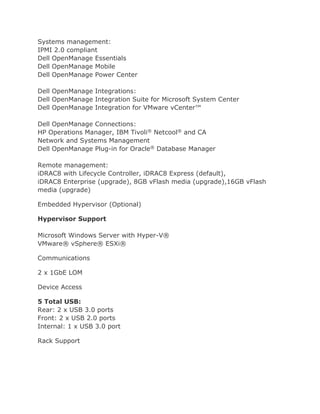 Systems management:
IPMI 2.0 compliant
Dell OpenManage Essentials
Dell OpenManage Mobile
Dell OpenManage Power Center
Dell OpenManage Integrations:
Dell OpenManage Integration Suite for Microsoft System Center
Dell OpenManage Integration for VMware vCenter™
Dell OpenManage Connections:
HP Operations Manager, IBM Tivoli® Netcool® and CA
Network and Systems Management
Dell OpenManage Plug-in for Oracle® Database Manager
Remote management:
iDRAC8 with Lifecycle Controller, iDRAC8 Express (default),
iDRAC8 Enterprise (upgrade), 8GB vFlash media (upgrade),16GB vFlash
media (upgrade)
Embedded Hypervisor (Optional)
Hypervisor Support
Microsoft Windows Server with Hyper-V®
VMware® vSphere® ESXi®
Communications
2 x 1GbE LOM
Device Access
5 Total USB:
Rear: 2 x USB 3.0 ports
Front: 2 x USB 2.0 ports
Internal: 1 x USB 3.0 port
Rack Support
 