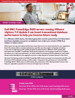 Dell EMC PowerEdge R650 servers running VMware
vSphere 7.0 Update 2 can boost transactional database
performance to help you become future ready
In a VMware vSAN cluster, the latest-generation servers powered by 3rd Generation
Intel Xeon Scalable processors completed more orders per minute (OPM) than
clusters of older servers
Older servers can expose workload performance issues that in turn can create obstacles for your organization.
Even if the servers deliver consistent performance year after year, they might not have the innovations
or resources to help keep up with growth. By replacing aging servers in VMware®
vSAN™
clusters with
latest-generation Dell EMC™
PowerEdge™
R650 servers powered by 3rd Generation Intel®
Xeon®
Scalable
processors, you could boost performance of online transaction processing (OLTP) workloads to meet today’s
demand and potentially hit more aggressive revenue or usage targets for increased demand of the future.
We found that latest-generation Dell EMC PowerEdge R650 servers processed more transactions for Microsoft
SQL Server OLTP workloads running on vSAN clusters. Compared to the performance of older Dell EMC
PowerEdge R640 or R630 servers in vSAN clusters, the performance of the latest-generation servers could
help your organization generate more revenue and expand your user base.
Dell EMC™
PowerEdge™
studies
Process more OPM
More than 5X the OPM of the vSAN cluster using PowerEdge R630 servers
More than 1.9X the OPM of the vSAN cluster using PowerEdge R640 servers
Dell EMC PowerEdge R650
Dell EMC PowerEdge R650 servers running VMware vSphere 7.0 Update 2 can
boost transactional database performance to help you become future ready
June 2021
A Principled Technologies report: Hands-on testing. Real-world results.
 