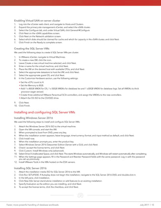 Faster, more powerful handling of database workloads	 July 2017  |  10
Enabling Virtual SAN on server cluster
1.	 Log into the vCenter web client, and navigate to Hosts and Clusters.
2.	 Expand the primary site management vCenter, and select the vSAN cluster.
3.	 Select the Configure tab, and under Virtual SAN, click GeneralConfigure
4.	 Click Next on the vSAN capabilities screen.
5.	 Click Next on the Network validation screen.
6.	 Select which disks should be claimed for cache and which for capacity in the vSAN cluster, and click Next.
7.	 Click Finish on the Ready to complete screen.
Creating the SQL Server VMs
We used the following steps to create 6 SQL Server VMs per cluster.
1.	 In VMware vCenter, navigate to Virtual Machines.
2.	 To create a new VM, click the icon.
3.	 Leave Create a new virtual machine selected, and click Next.
4.	 Enter a name for the virtual machine, and click Next.
5.	 Place the VM on the desired host with available CPUs, and click Next.
6.	 Select the appropriate datastore to host the VM, and click Next.
7.	 Select the appropriate guest OS, and click Next.
8.	 In the Customize Hardware section, use the following settings:
• Set the vCPU count to 4.
• Set the Memory to 8GB.
• Add 1 x 80GB VMDK for OS, 1 x 50GB VMDKs for database les and 1 x30GB VMDK for database logs. Set all VMDKs to thick
provision eager zeroed.
• Create three additional VMware Paravirtual SCSI controllers, and assign the VMDKs to the new controllers.
• Attach the OS ISO to the CD/DVD drive.
9.	 Click Next.
10.	 Click Finish.
Installing and configuring SQL Server VMs
Installing Windows Server 2016
We used the following steps to install and configure SQL Server VMs:
1.	 Attach the Windows Server 2016 ISO to the virtual machine.
2.	 Open the VM console, and start the VM.
3.	 When prompted to boot from DVD, press any key.
4.	 When the installation screen appears, leave language, time/currency format, and input method as default, and click Next.
5.	 Click Install now.
6.	 When the installation prompts you, enter the product key.
7.	 Select Windows Server 2016 Datacenter Edition (Server with a GUI), and click Next.
8.	 Check I accept the license terms, and click Next.
9.	 Click Custom: Install Windows only (advanced).
10.	 Select Drive 0 Unallocated Space, and click Next. This starts Windows automatically, and Windows will restart automatically after completing.
11.	 When the Settings page appears, fill in the Password and Reenter Password fields with the same password. Log in with the password
you set up previously.
12.	 Install VMware Tools in the VMs hosted on the ESXi servers.
Installing SQL Server 2016
1.	 Attach the installation media ISO for SQL Server 2016 to the VM.
2.	 Click Run SETUP.EXE. If Autoplay does not begin the installation, navigate to the SQL Server 2016 DVD, and double-click it.
3.	 In the left pane, click Installation.
4.	 Click New SQL Server stand-alone installation or add features to an existing installation.
5.	 Specify Evaluation as the edition you are installing, and click Next.
6.	 To accept the license terms, click the checkbox, and click Next.
 